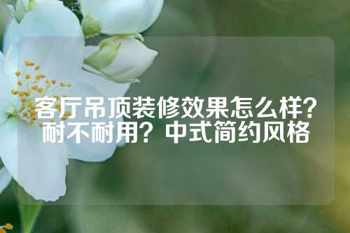 客厅吊顶装修效果怎么样？耐不耐用？中式简约风格