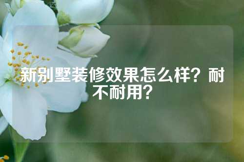 新别墅装修效果怎么样？耐不耐用？