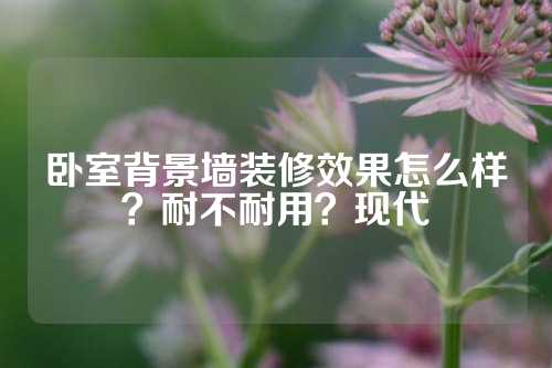 卧室背景墙装修效果怎么样？耐不耐用？现代