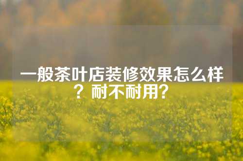 一般茶叶店装修效果怎么样？耐不耐用？