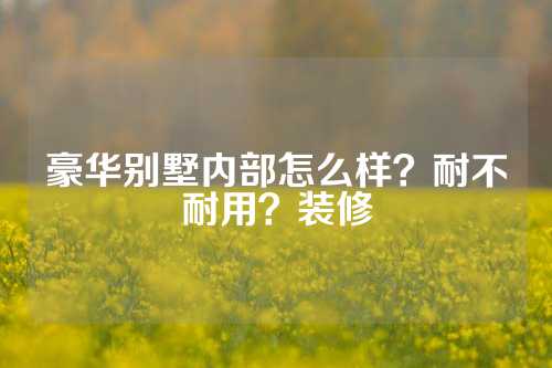 豪华别墅内部怎么样？耐不耐用？装修