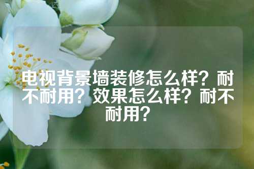 电视背景墙装修怎么样？耐不耐用？效果怎么样？耐不耐用？