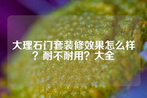 大理石门套装修效果怎么样？耐不耐用？大全