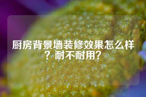 厨房背景墙装修效果怎么样？耐不耐用？