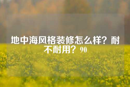 地中海风格装修怎么样？耐不耐用？90