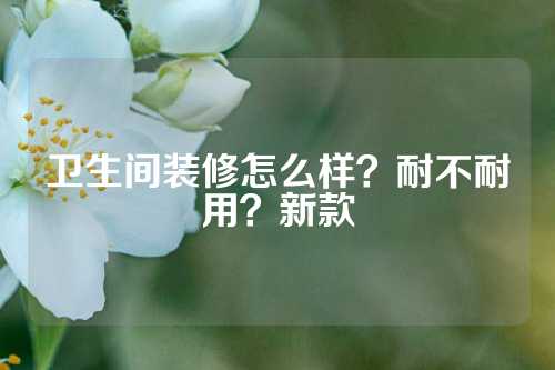 卫生间装修怎么样？耐不耐用？新款