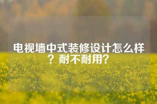 电视墙中式装修设计怎么样？耐不耐用？