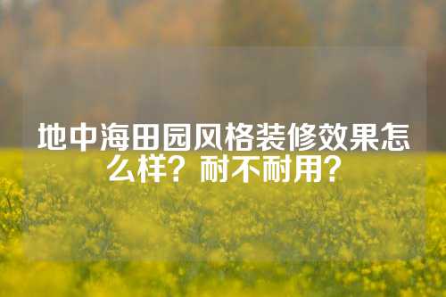 地中海田园风格装修效果怎么样？耐不耐用？