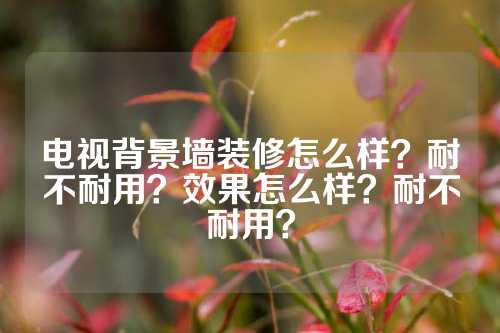 电视背景墙装修怎么样？耐不耐用？效果怎么样？耐不耐用？