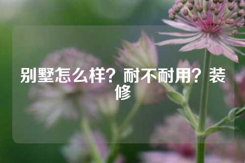 别墅怎么样？耐不耐用？装修