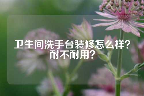 卫生间洗手台装修怎么样？耐不耐用？