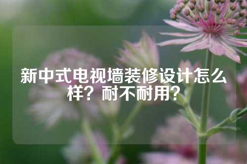 新中式电视墙装修设计怎么样？耐不耐用？