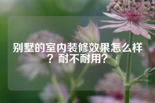 别墅的室内装修效果怎么样？耐不耐用？