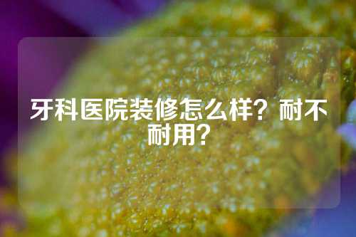 牙科医院装修怎么样？耐不耐用？