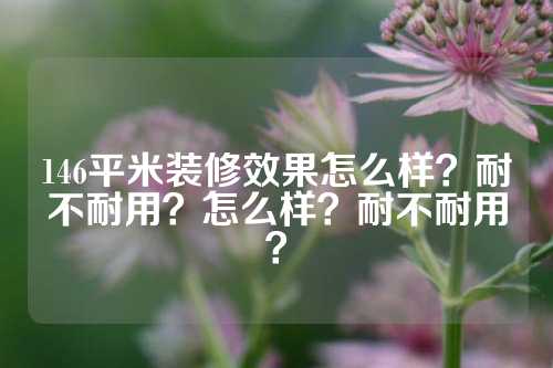 146平米装修效果怎么样？耐不耐用？怎么样？耐不耐用？