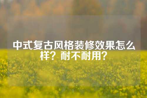 中式复古风格装修效果怎么样？耐不耐用？