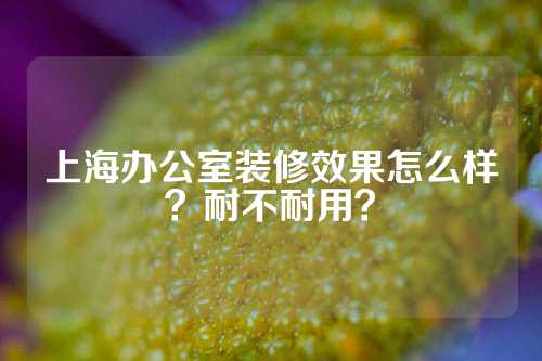 上海办公室装修效果怎么样？耐不耐用？