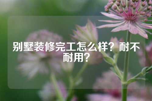 别墅装修完工怎么样？耐不耐用？