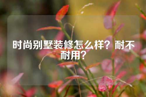 时尚别墅装修怎么样？耐不耐用？