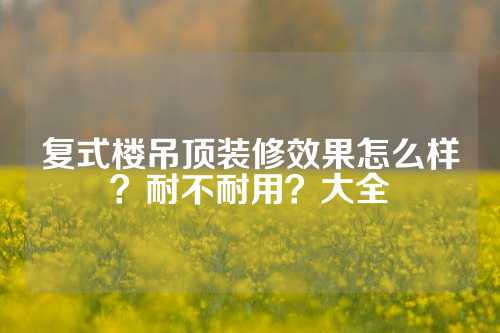 复式楼吊顶装修效果怎么样？耐不耐用？大全