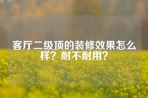 客厅二级顶的装修效果怎么样？耐不耐用？