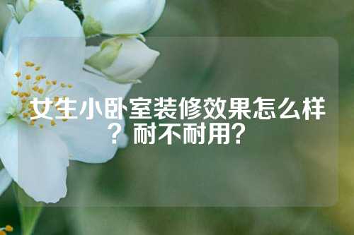 女生小卧室装修效果怎么样？耐不耐用？