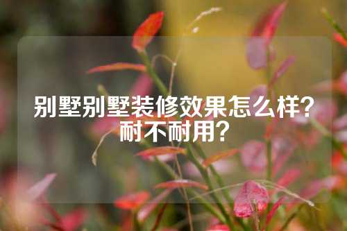 别墅别墅装修效果怎么样？耐不耐用？