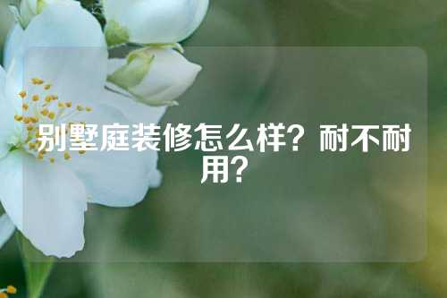 别墅庭装修怎么样？耐不耐用？