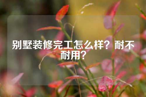 别墅装修完工怎么样？耐不耐用？