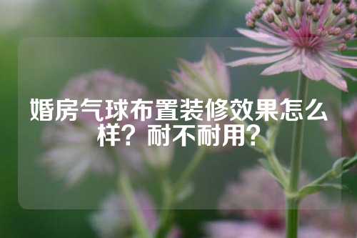 婚房气球布置装修效果怎么样？耐不耐用？