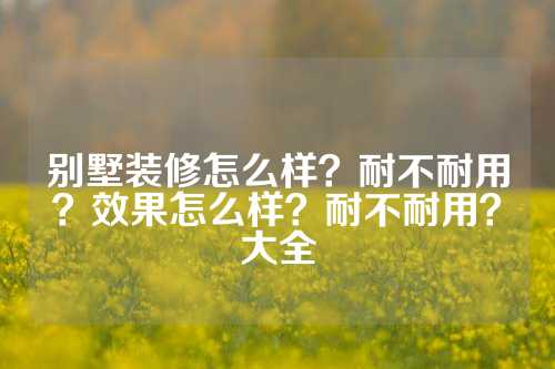 别墅装修怎么样？耐不耐用？效果怎么样？耐不耐用？大全