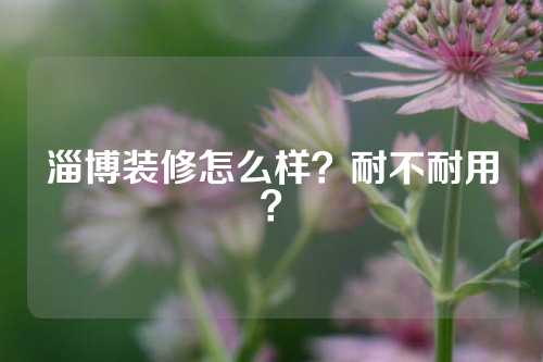 淄博装修怎么样？耐不耐用？