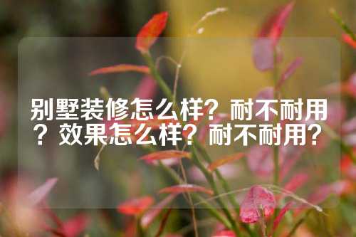 别墅装修怎么样？耐不耐用？效果怎么样？耐不耐用？