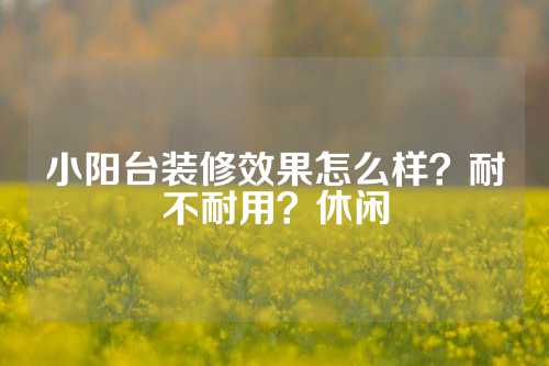 小阳台装修效果怎么样？耐不耐用？休闲