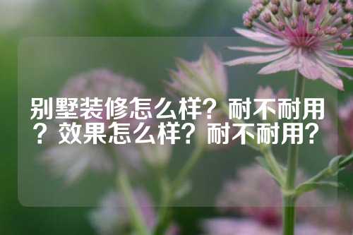 别墅装修怎么样？耐不耐用？效果怎么样？耐不耐用？