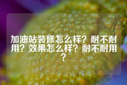 加油站装修怎么样？耐不耐用？效果怎么样？耐不耐用？