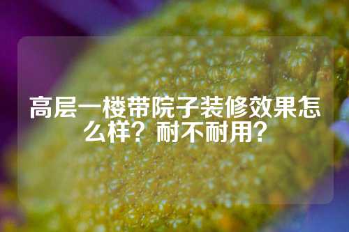 高层一楼带院子装修效果怎么样？耐不耐用？