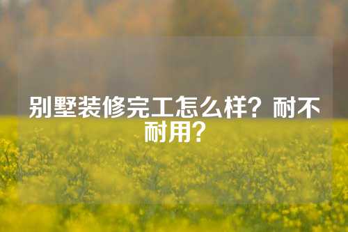 别墅装修完工怎么样？耐不耐用？