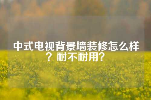 中式电视背景墙装修怎么样？耐不耐用？