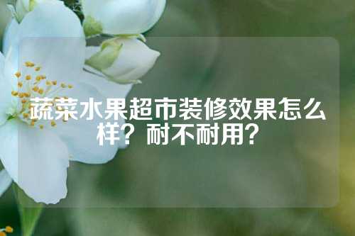 蔬菜水果超市装修效果怎么样？耐不耐用？