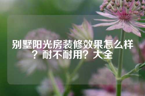 别墅阳光房装修效果怎么样？耐不耐用？大全