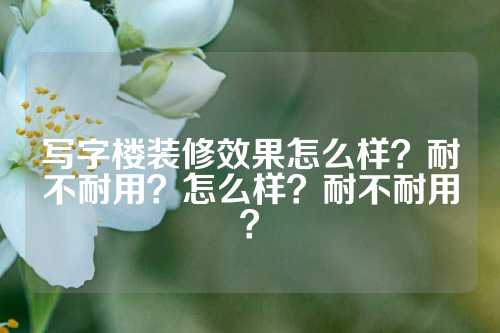 写字楼装修效果怎么样？耐不耐用？怎么样？耐不耐用？