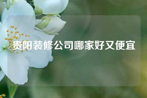 贵阳装修公司哪家好又便宜