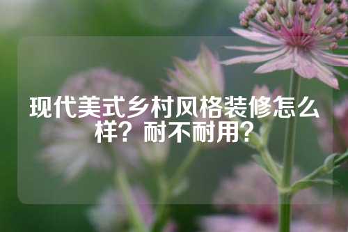 现代美式乡村风格装修怎么样？耐不耐用？