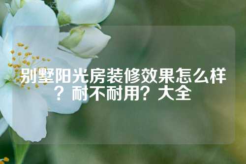 别墅阳光房装修效果怎么样？耐不耐用？大全