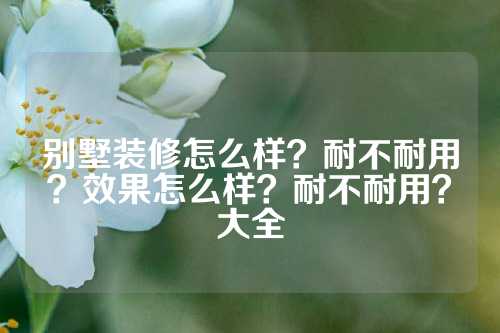 别墅装修怎么样？耐不耐用？效果怎么样？耐不耐用？大全