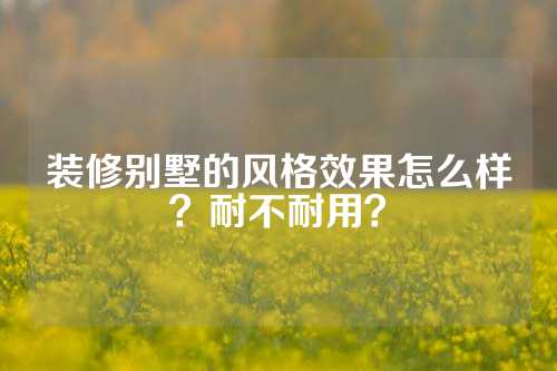 装修别墅的风格效果怎么样？耐不耐用？