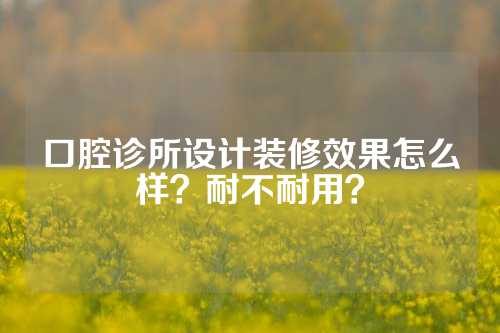 口腔诊所设计装修效果怎么样？耐不耐用？