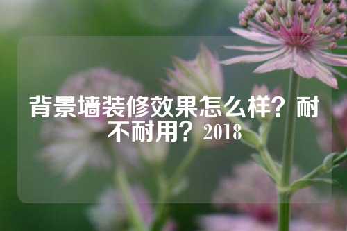 背景墙装修效果怎么样？耐不耐用？2018