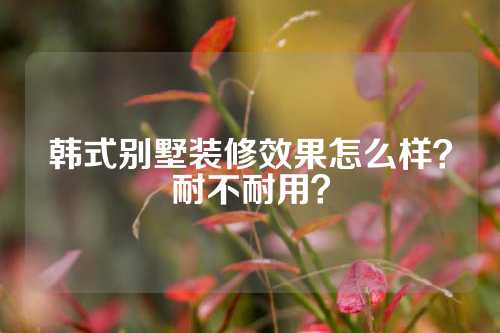 韩式别墅装修效果怎么样？耐不耐用？